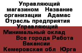 Управляющий магазином › Название организации ­ Адамас › Отрасль предприятия ­ Управляющий › Минимальный оклад ­ 55 000 - Все города Работа » Вакансии   . Кемеровская обл.,Юрга г.